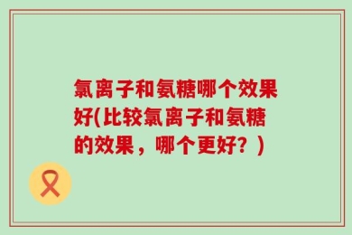 氯离子和氨糖哪个效果好(比较氯离子和氨糖的效果，哪个更好？)