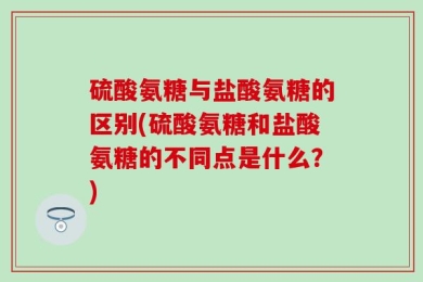 硫酸氨糖与盐酸氨糖的区别(硫酸氨糖和盐酸氨糖的不同点是什么？)
