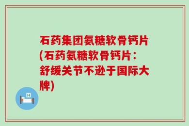 石药集团氨糖软骨钙片(石药氨糖软骨钙片：舒缓关节不逊于国际大牌)