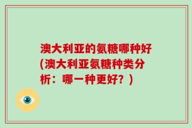 澳大利亚的氨糖哪种好(澳大利亚氨糖种类分析：哪一种更好？)