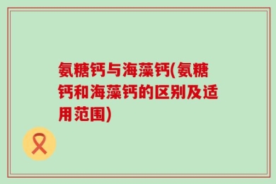 氨糖钙与海藻钙(氨糖钙和海藻钙的区别及适用范围)