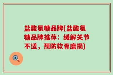盐酸氨糖品牌(盐酸氨糖品牌推荐：缓解关节不适，预防软骨磨损)
