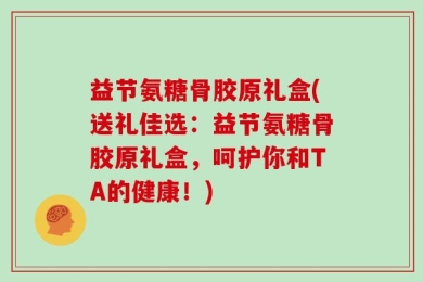益节氨糖骨胶原礼盒(送礼佳选：益节氨糖骨胶原礼盒，呵护你和TA的健康！)
