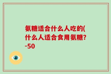 氨糖适合什么人吃的(什么人适合食用氨糖？-50
