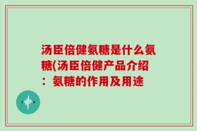 汤臣倍健氨糖是什么氨糖(汤臣倍健产品介绍：氨糖的作用及用途