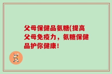 父母保健品氨糖(提高父母免疫力，氨糖保健品护你健康！