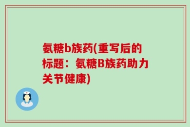 氨糖b族药(重写后的标题：氨糖B族药助力关节健康)