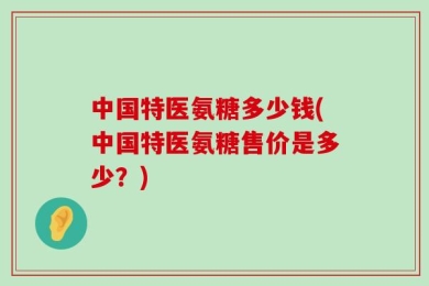 中国特医氨糖多少钱(中国特医氨糖售价是多少？)