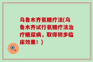 乌鲁木齐氨糖疗法(乌鲁木齐试行氨糖疗法治疗糖尿病，取得初步临床效果！)