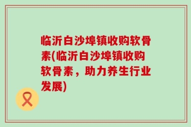 临沂白沙埠镇收购软骨素(临沂白沙埠镇收购软骨素，助力养生行业发展)