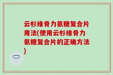 云杉维骨力氨糖复合片用法(使用云杉维骨力氨糖复合片的正确方法)