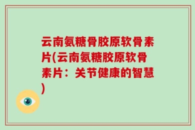 云南氨糖骨胶原软骨素片(云南氨糖胶原软骨素片：关节健康的智慧)
