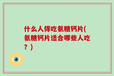 什么人得吃氨糖钙片(氨糖钙片适合哪些人吃？)