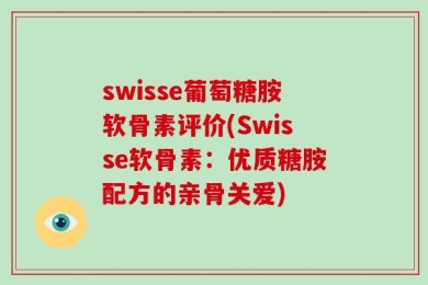swisse葡萄糖胺软骨素评价(Swisse软骨素：优质糖胺配方的亲骨关爱)