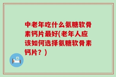 中老年吃什么氨糖软骨素钙片最好(老年人应该如何选择氨糖软骨素钙片？)