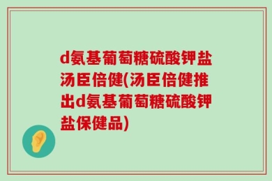 d氨基葡萄糖硫酸钾盐汤臣倍健(汤臣倍健推出d氨基葡萄糖硫酸钾盐保健品)