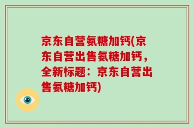 京东自营氨糖加钙(京东自营出售氨糖加钙，全新标题：京东自营出售氨糖加钙)