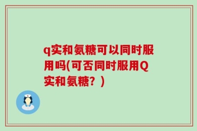 q实和氨糖可以同时服用吗(可否同时服用Q实和氨糖？)