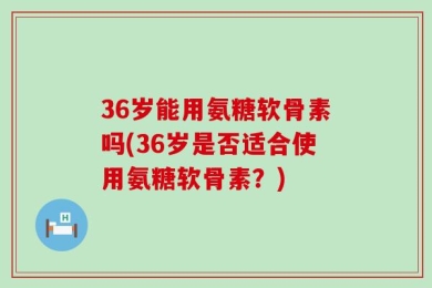 36岁能用氨糖软骨素吗(36岁是否适合使用氨糖软骨素？)