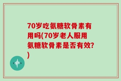 70岁吃氨糖软骨素有用吗(70岁老人服用氨糖软骨素是否有效？)