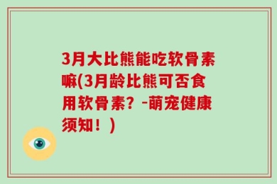 3月大比熊能吃软骨素嘛(3月龄比熊可否食用软骨素？-萌宠健康须知！)