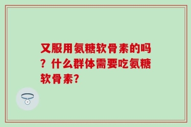 又服用氨糖软骨素的吗？什么群体需要吃氨糖软骨素？