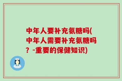 中年人要补充氨糖吗(中年人需要补充氨糖吗？-重要的保健知识)