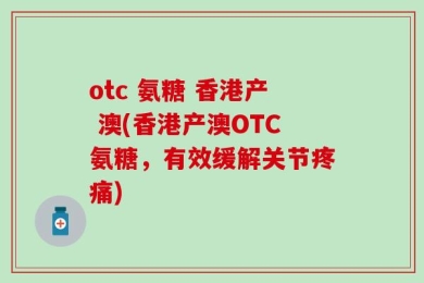 otc 氨糖 香港产 澳(香港产澳OTC氨糖，有效缓解关节疼痛)