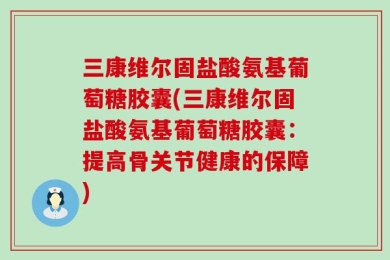 三康维尔固盐酸氨基葡萄糖胶囊(三康维尔固盐酸氨基葡萄糖胶囊：提高骨关节健康的保障)