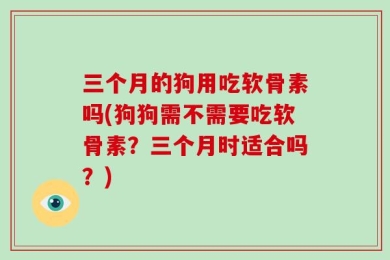 三个月的狗用吃软骨素吗(狗狗需不需要吃软骨素？三个月时适合吗？)