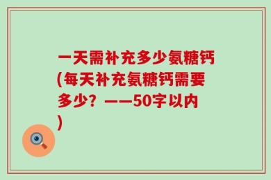 一天需补充多少氨糖钙(每天补充氨糖钙需要多少？——50字以内)