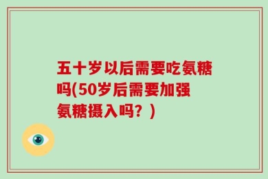 五十岁以后需要吃氨糖吗(50岁后需要加强氨糖摄入吗？)