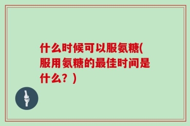 什么时候可以服氨糖(服用氨糖的最佳时间是什么？)
