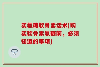 买氨糖软骨素话术(购买软骨素氨糖前，必须知道的事项)
