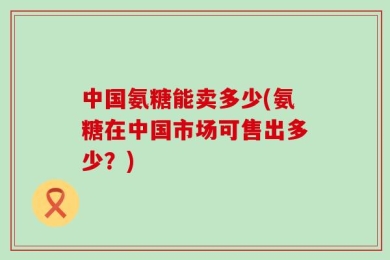 中国氨糖能卖多少(氨糖在中国市场可售出多少？)