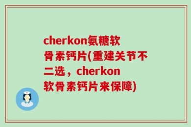 cherkon氨糖软骨素钙片(重建关节不二选，cherkon软骨素钙片来保障)