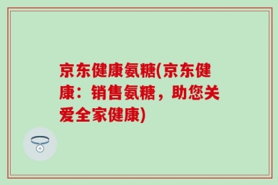 京东健康氨糖(京东健康：销售氨糖，助您关爱全家健康)