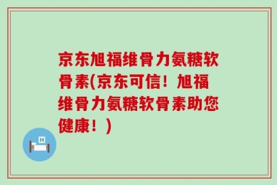 京东旭福维骨力氨糖软骨素(京东可信！旭福维骨力氨糖软骨素助您健康！)