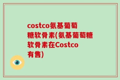 costco氨基葡萄糖软骨素(氨基葡萄糖软骨素在Costco有售)