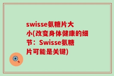 swisse氨糖片大小(改变身体健康的细节：Swisse氨糖片可能是关键)