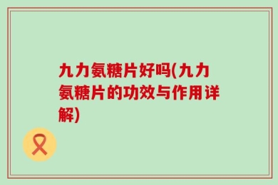 九力氨糖片好吗(九力氨糖片的功效与作用详解)