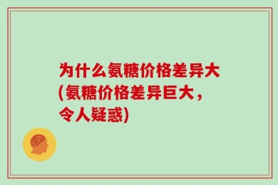 为什么氨糖价格差异大(氨糖价格差异巨大，令人疑惑)