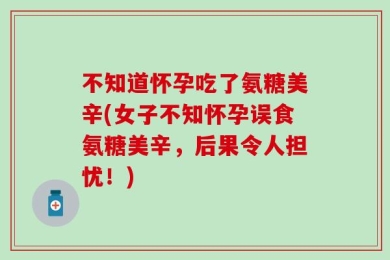 不知道怀孕吃了氨糖美辛(女子不知怀孕误食氨糖美辛，后果令人担忧！)