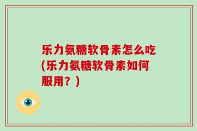 乐力氨糖软骨素怎么吃(乐力氨糖软骨素如何服用？)