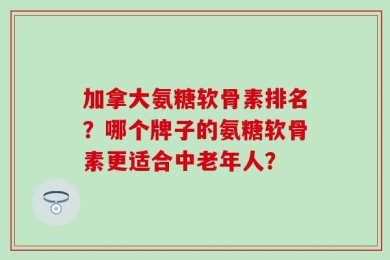 加拿大氨糖软骨素排名？哪个牌子的氨糖软骨素更适合中老年人？