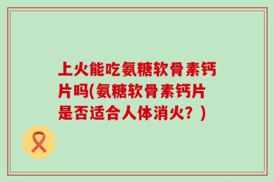 上火能吃氨糖软骨素钙片吗(氨糖软骨素钙片是否适合人体消火？)