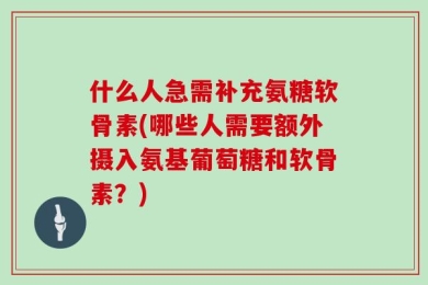 什么人急需补充氨糖软骨素(哪些人需要额外摄入氨基葡萄糖和软骨素？)