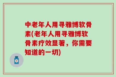 中老年人用寻雅博软骨素(老年人用寻雅博软骨素疗效显著，你需要知道的一切)