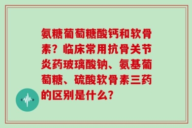 氨糖葡萄糖酸钙和软骨素？临床常用抗骨关节炎药玻璃酸钠、氨基葡萄糖、硫酸软骨素三药的区别是什么？