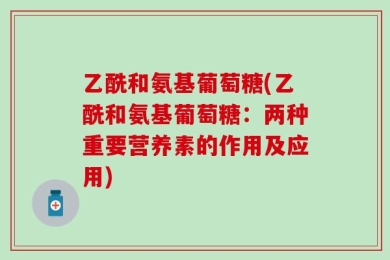 乙酰和氨基葡萄糖(乙酰和氨基葡萄糖：两种重要营养素的作用及应用)